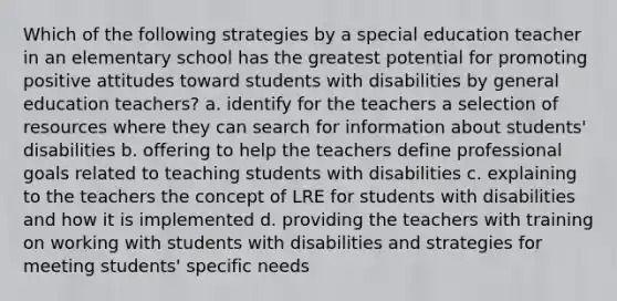 Which of the following strategies by a special education teacher in an elementary school has the greatest potential for promoting positive attitudes toward students with disabilities by general education teachers? a. identify for the teachers a selection of resources where they can search for information about students' disabilities b. offering to help the teachers define professional goals related to teaching students with disabilities c. explaining to the teachers the concept of LRE for students with disabilities and how it is implemented d. providing the teachers with training on working with students with disabilities and strategies for meeting students' specific needs