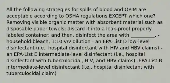 All the following strategies for spills of blood and OPIM are acceptable according to OSHA regulations EXCEPT which one? Removing visible organic matter with absorbent material such as disposable paper towels; discard it into a leak-proof properly labeled container; and then, disinfect the area with __________. - household bleach, 1:10 v/v dilution - an EPA-List D low-level disinfectant (i.e., hospital disinfectant with HIV and HBV claims) - an EPA-List E intermediate-level disinfectant (i.e., hospital disinfectant with tuberculocidal, HIV, and HBV claims) -EPA-List B intermediate-level disinfectant (i.e., hospital disinfectant with tuberculocidal claim)