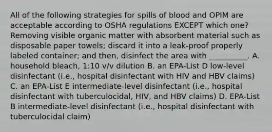 All of the following strategies for spills of blood and OPIM are acceptable according to OSHA regulations EXCEPT which one? Removing visible organic matter with absorbent material such as disposable paper towels; discard it into a leak-proof properly labeled container; and then, disinfect the area with __________. A. household bleach, 1:10 v/v dilution B. an EPA-List D low-level disinfectant (i.e., hospital disinfectant with HIV and HBV claims) C. an EPA-List E intermediate-level disinfectant (i.e., hospital disinfectant with tuberculocidal, HIV, and HBV claims) D. EPA-List B intermediate-level disinfectant (i.e., hospital disinfectant with tuberculocidal claim)