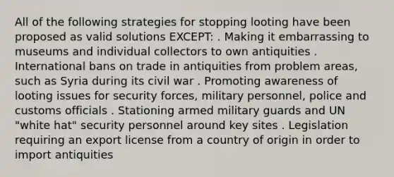 All of the following strategies for stopping looting have been proposed as valid solutions EXCEPT: . Making it embarrassing to museums and individual collectors to own antiquities . International bans on trade in antiquities from problem areas, such as Syria during its civil war . Promoting awareness of looting issues for security forces, military personnel, police and customs officials . Stationing armed military guards and UN "white hat" security personnel around key sites . Legislation requiring an export license from a country of origin in order to import antiquities