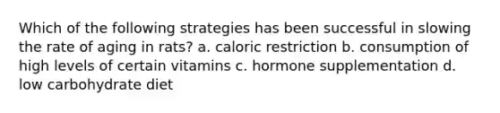 Which of the following strategies has been successful in slowing the rate of aging in rats? a. caloric restriction b. consumption of high levels of certain vitamins c. hormone supplementation d. low carbohydrate diet