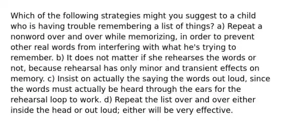 Which of the following strategies might you suggest to a child who is having trouble remembering a list of things? a) Repeat a nonword over and over while memorizing, in order to prevent other real words from interfering with what he's trying to remember. b) It does not matter if she rehearses the words or not, because rehearsal has only minor and transient effects on memory. c) Insist on actually the saying the words out loud, since the words must actually be heard through the ears for the rehearsal loop to work. d) Repeat the list over and over either inside the head or out loud; either will be very effective.