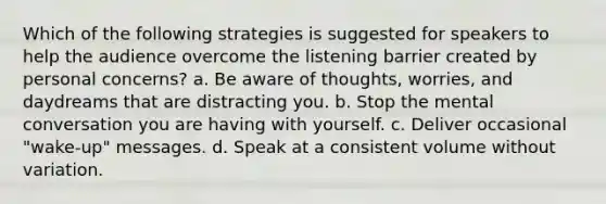 Which of the following strategies is suggested for speakers to help the audience overcome the listening barrier created by personal concerns? a. Be aware of thoughts, worries, and daydreams that are distracting you. b. Stop the mental conversation you are having with yourself. c. Deliver occasional "wake-up" messages. d. Speak at a consistent volume without variation.