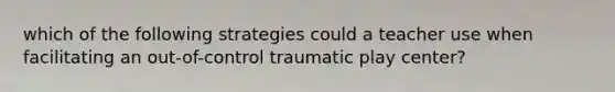 which of the following strategies could a teacher use when facilitating an out-of-control traumatic play center?