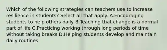 Which of the following strategies can teachers use to increase resilience in students? Select all that apply. A.Encouraging students to help others daily B.Teaching that change is a normal part of life C.Practicing working through long periods of time without taking breaks D.Helping students develop and maintain daily routines