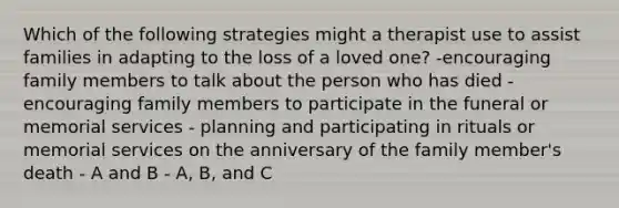 Which of the following strategies might a therapist use to assist families in adapting to the loss of a loved one? -encouraging family members to talk about the person who has died -encouraging family members to participate in the funeral or memorial services - planning and participating in rituals or memorial services on the anniversary of the family member's death - A and B - A, B, and C