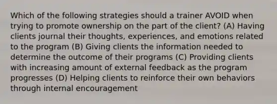 Which of the following strategies should a trainer AVOID when trying to promote ownership on the part of the client? (A) Having clients journal their thoughts, experiences, and emotions related to the program (B) Giving clients the information needed to determine the outcome of their programs (C) Providing clients with increasing amount of external feedback as the program progresses (D) Helping clients to reinforce their own behaviors through internal encouragement