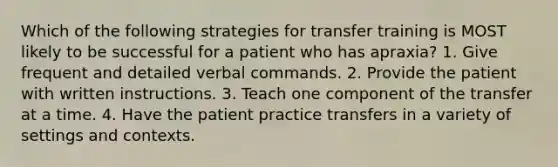 Which of the following strategies for transfer training is MOST likely to be successful for a patient who has apraxia? 1. Give frequent and detailed verbal commands. 2. Provide the patient with written instructions. 3. Teach one component of the transfer at a time. 4. Have the patient practice transfers in a variety of settings and contexts.