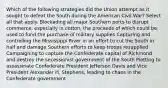 Which of the following strategies did the Union attempt as it sought to defeat the South during the American Civil War? Select all that apply. Blockading all major Southern ports to disrupt commerce, especially in cotton, the proceeds of which could be used to fund the purchase of military supplies Capturing and controlling the Mississippi River in an effort to cut the South in half and damage Southern efforts to keep troops resupplied Campaigning to capture the Confederate capital of Richmond and destroy the secessionist government of the South Plotting to assassinate Confederate President Jefferson Davis and Vice President Alexander H. Stephens, leading to chaos in the Confederate government