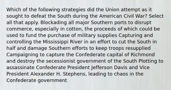 Which of the following strategies did the Union attempt as it sought to defeat the South during the American Civil War? Select all that apply. Blockading all major Southern ports to disrupt commerce, especially in cotton, the proceeds of which could be used to fund the purchase of military supplies Capturing and controlling the Mississippi River in an effort to cut the South in half and damage Southern efforts to keep troops resupplied Campaigning to capture the Confederate capital of Richmond and destroy the secessionist government of the South Plotting to assassinate Confederate President Jefferson Davis and Vice President Alexander H. Stephens, leading to chaos in the Confederate government