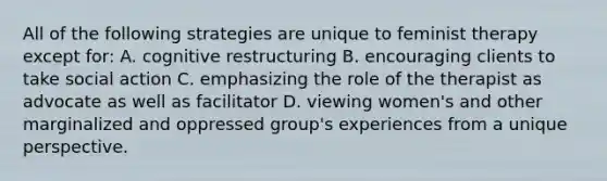 All of the following strategies are unique to feminist therapy except for: A. cognitive restructuring B. encouraging clients to take social action C. emphasizing the role of the therapist as advocate as well as facilitator D. viewing women's and other marginalized and oppressed group's experiences from a unique perspective.