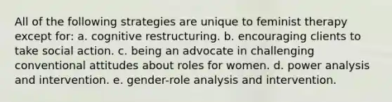 All of the following strategies are unique to feminist therapy except for: a. cognitive restructuring. b. encouraging clients to take social action. c. being an advocate in challenging conventional attitudes about roles for women. d. power analysis and intervention. e. gender-role analysis and intervention.