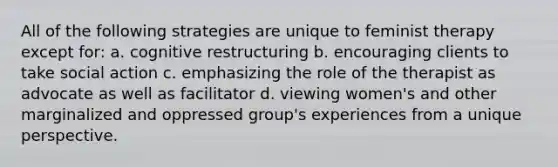 All of the following strategies are unique to feminist therapy except for: a. cognitive restructuring b. encouraging clients to take social action c. emphasizing the role of the therapist as advocate as well as facilitator d. viewing women's and other marginalized and oppressed group's experiences from a unique perspective.