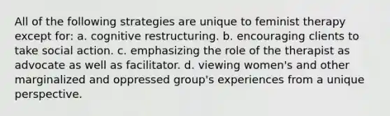 All of the following strategies are unique to feminist therapy except for: a. cognitive restructuring. b. encouraging clients to take social action. c. emphasizing the role of the therapist as advocate as well as facilitator. d. viewing women's and other marginalized and oppressed group's experiences from a unique perspective.