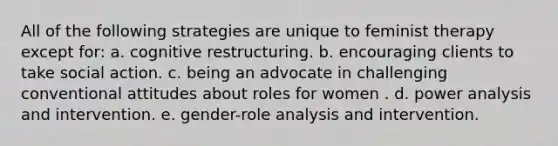 All of the following strategies are unique to feminist therapy except for: a. cognitive restructuring. b. encouraging clients to take social action. c. being an advocate in challenging conventional attitudes about roles for women . d. power analysis and intervention. e. gender-role analysis and intervention.