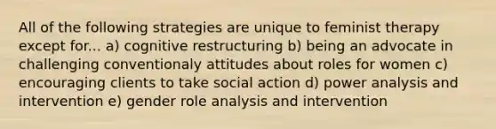 All of the following strategies are unique to feminist therapy except for... a) cognitive restructuring b) being an advocate in challenging conventionaly attitudes about roles for women c) encouraging clients to take social action d) power analysis and intervention e) gender role analysis and intervention