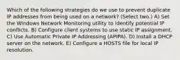 Which of the following strategies do we use to prevent duplicate IP addresses from being used on a network? (Select two.) A) Set the Windows Network Monitoring utility to identify potential IP conflicts. B) Configure client systems to use static IP assignment. C) Use Automatic Private IP Addressing (APIPA). D) Install a DHCP server on the network. E) Configure a HOSTS file for local IP resolution.