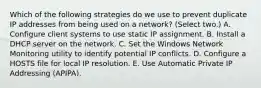 Which of the following strategies do we use to prevent duplicate IP addresses from being used on a network? (Select two.) A. Configure client systems to use static IP assignment. B. Install a DHCP server on the network. C. Set the Windows Network Monitoring utility to identify potential IP conflicts. D. Configure a HOSTS file for local IP resolution. E. Use Automatic Private IP Addressing (APIPA).