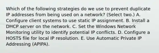 Which of the following strategies do we use to prevent duplicate IP addresses from being used on a network? (Select two.) A. Configure client systems to use static IP assignment. B. Install a DHCP server on the network. C. Set the Windows Network Monitoring utility to identify potential IP conflicts. D. Configure a HOSTS file for local IP resolution. E. Use Automatic Private IP Addressing (APIPA).