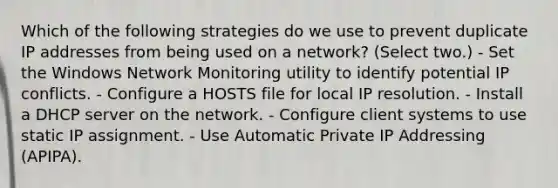 Which of the following strategies do we use to prevent duplicate IP addresses from being used on a network? (Select two.) - Set the Windows Network Monitoring utility to identify potential IP conflicts. - Configure a HOSTS file for local IP resolution. - Install a DHCP server on the network. - Configure client systems to use static IP assignment. - Use Automatic Private IP Addressing (APIPA).