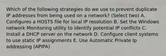 Which of the following strategies do we use to prevent duplicate IP addresses from being used on a network? (Select two) A. Configures a HOSTS file for local IP resolution B. Set the Windows network Monitoring utility to identify potential IP conflicts C. Install a DHCP server on the network D. Configure client systems to use static IP assignments E. Use Automatic Private Ip addressing (APIPA)