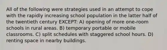 All of the following were strategies used in an attempt to cope with the rapidly increasing school population in the latter half of the twentieth century EXCEPT: A) opening of more one-room schools in rural areas. B) temporary portable or mobile classrooms. C) split schedules with staggered school hours. D) renting space in nearby buildings.