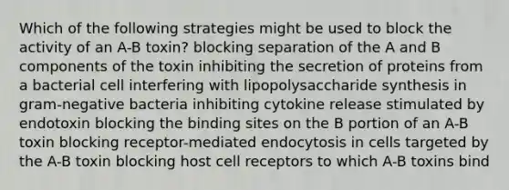 Which of the following strategies might be used to block the activity of an A-B toxin? blocking separation of the A and B components of the toxin inhibiting the secretion of proteins from a bacterial cell interfering with lipopolysaccharide synthesis in gram-negative bacteria inhibiting cytokine release stimulated by endotoxin blocking the binding sites on the B portion of an A-B toxin blocking receptor-mediated endocytosis in cells targeted by the A-B toxin blocking host cell receptors to which A-B toxins bind