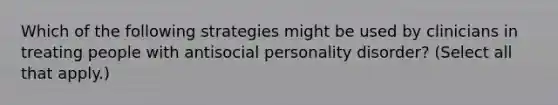 Which of the following strategies might be used by clinicians in treating people with antisocial personality disorder? (Select all that apply.)