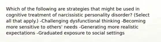 Which of the following are strategies that might be used in cognitive treatment of narcissistic personality disorder? (Select all that apply.) -Challenging dysfunctional thinking -Becoming more sensitive to others' needs -Generating more realistic expectations -Graduated exposure to social settings