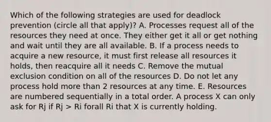 Which of the following strategies are used for deadlock prevention (circle all that apply)? A. Processes request all of the resources they need at once. They either get it all or get nothing and wait until they are all available. B. If a process needs to acquire a new resource, it must first release all resources it holds, then reacquire all it needs C. Remove the mutual exclusion condition on all of the resources D. Do not let any process hold more than 2 resources at any time. E. Resources are numbered sequentially in a total order. A process X can only ask for Rj if Rj > Ri forall Ri that X is currently holding.