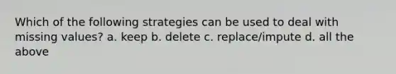 Which of the following strategies can be used to deal with missing values? a. keep b. delete c. replace/impute d. all the above