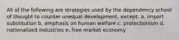 All of the following are strategies used by the dependency school of thought to counter unequal development, except: a. import substitution b. emphasis on human welfare c. protectionism d. nationalized industries e. free market economy