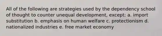 All of the following are strategies used by the dependency school of thought to counter unequal development, except: a. import substitution b. emphasis on human welfare c. protectionism d. nationalized industries e. free market economy