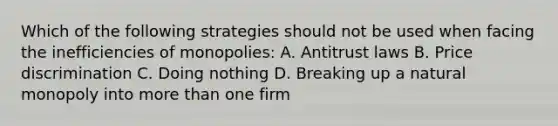 Which of the following strategies should not be used when facing the inefficiencies of monopolies: A. Antitrust laws B. Price discrimination C. Doing nothing D. Breaking up a natural monopoly into more than one firm