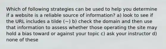 Which of following strategies can be used to help you determine if a website is a reliable source of information? a) look to see if the URL includes a tilde (~) b) check the domain and then use that information to assess whether those operating the site may hold a bias toward or against your topic c) ask your instructor d) none of these