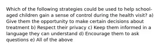 Which of the following strategies could be used to help school-aged children gain a sense of control during the health visit? a) Give them the opportunity to make certain decisions about treatment b) Respect their privacy c) Keep them informed in a language they can understand d) Encourage them to ask questions e) All of the above