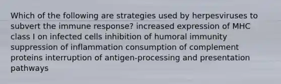 Which of the following are strategies used by herpesviruses to subvert the immune response? increased expression of MHC class I on infected cells inhibition of humoral immunity suppression of inflammation consumption of complement proteins interruption of antigen-processing and presentation pathways