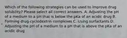 Which of the following strategies can be used to improve drug solubility? Please select all correct answers. A. Adjusting the pH of a medium to a pH that is below the pKa of an acidic drug B. Forming drug-cyclodextrin complexes C. Using surfactants D. Adjusting the pH of a medium to a pH that is above the pKa of an acidic drug