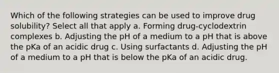 Which of the following strategies can be used to improve drug solubility? Select all that apply a. Forming drug-cyclodextrin complexes b. Adjusting the pH of a medium to a pH that is above the pKa of an acidic drug c. Using surfactants d. Adjusting the pH of a medium to a pH that is below the pKa of an acidic drug.