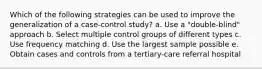 Which of the following strategies can be used to improve the generalization of a case-control study? a. Use a "double-blind" approach b. Select multiple control groups of different types c. Use frequency matching d. Use the largest sample possible e. Obtain cases and controls from a tertiary-care referral hospital