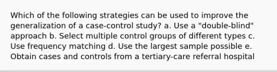 Which of the following strategies can be used to improve the generalization of a case-control study? a. Use a "double-blind" approach b. Select multiple control groups of different types c. Use frequency matching d. Use the largest sample possible e. Obtain cases and controls from a tertiary-care referral hospital