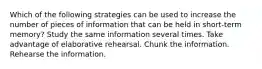 Which of the following strategies can be used to increase the number of pieces of information that can be held in short-term memory? Study the same information several times. Take advantage of elaborative rehearsal. Chunk the information. Rehearse the information.