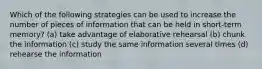 Which of the following strategies can be used to increase the number of pieces of information that can be held in short-term memory? (a) take advantage of elaborative rehearsal (b) chunk the information (c) study the same information several times (d) rehearse the information