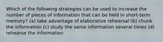 Which of the following strategies can be used to increase the number of pieces of information that can be held in short-term memory? (a) take advantage of elaborative rehearsal (b) chunk the information (c) study the same information several times (d) rehearse the information