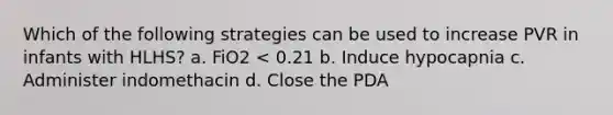 Which of the following strategies can be used to increase PVR in infants with HLHS? a. FiO2 < 0.21 b. Induce hypocapnia c. Administer indomethacin d. Close the PDA