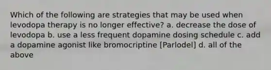 Which of the following are strategies that may be used when levodopa therapy is no longer effective? a. decrease the dose of levodopa b. use a less frequent dopamine dosing schedule c. add a dopamine agonist like bromocriptine [Parlodel] d. all of the above