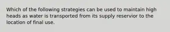 Which of the following strategies can be used to maintain high heads as water is transported from its supply reservior to the location of final use.