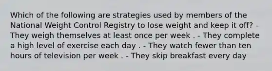 Which of the following are strategies used by members of the National Weight Control Registry to lose weight and keep it off? - They weigh themselves at least once per week . - They complete a high level of exercise each day . - They watch fewer than ten hours of television per week . - They skip breakfast every day