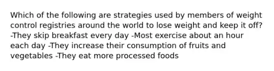 Which of the following are strategies used by members of weight control registries around the world to lose weight and keep it off? -They skip breakfast every day -Most exercise about an hour each day -They increase their consumption of fruits and vegetables -They eat more processed foods