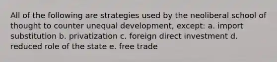 All of the following are strategies used by the neoliberal school of thought to counter unequal development, except: a. import substitution b. privatization c. foreign direct investment d. reduced role of the state e. free trade